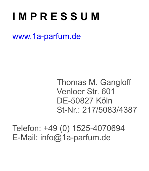 I M P R E S S U M  www.1a-parfum.de     Thomas M. Gangloff Venloer Str. 601 DE-50827 Köln St-Nr.: 217/5083/4387  Telefon: +49 (0) 1525-4070694 E-Mail: info@1a-parfum.de